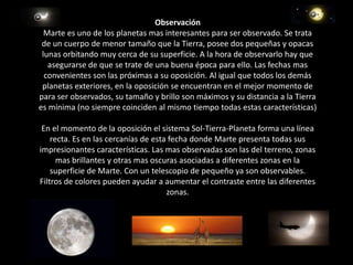  ObservaciónMarte es uno de los planetas mas interesantes para ser observado. Se trata de un cuerpo de menor tamaño que la Tierra, posee dos pequeñas y opacas lunas orbitando muy cerca de su superficie. A la hora de observarlo hay que asegurarse de que se trate de una buena época para ello. Las fechas mas convenientes son las próximas a su oposición. Al igual que todos los demás planetas exteriores, en la oposición se encuentran en el mejor momento de para ser observados, su tamaño y brillo son máximos y su distancia a la Tierra es mínima (no siempre coinciden al mismo tiempo todas estas características) En el momento de la oposición el sistema Sol-Tierra-Planeta forma una línea recta. Es en las cercanías de esta fecha donde Marte presenta todas sus impresionantes características. Las mas observadas son las del terreno, zonas mas brillantes y otras mas oscuras asociadas a diferentes zonas en la superficie de Marte. Con un telescopio de pequeño ya son observables. Filtros de colores pueden ayudar a aumentar el contraste entre las diferentes zonas. 