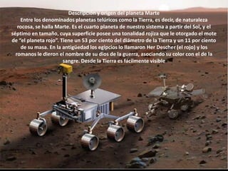 Descripción y origen del planeta MarteEntre los denominados planetas telúricos como la Tierra, es decir, de naturaleza rocosa, se halla Marte. Es el cuarto planeta de nuestro sistema a partir del Sol, y el séptimo en tamaño, cuya superficie posee una tonalidad rojiza que le otorgado el mote de “el planeta rojo”. Tiene un 53 por ciento del diámetro de la Tierra y un 11 por ciento de su masa. En la antigüedad los egipcios lo llamaron HerDescher (el rojo) y los romanos le dieron el nombre de su dios de la guerra, asociando su color con el de la sangre. Desde la Tierra es fácilmente visible 