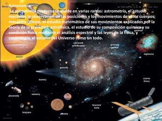 Astronomía La astronomía moderna se divide en varias ramas: astrometría, el estudio mediante la observación de las posiciones y los movimientos de estos cuerpos; mecánica celeste, el estudio matemático de sus movimientos explicados por la teoría de la gravedad; astrofísica, el estudio de su composición química y su condición física mediante el análisis espectral y las leyes de la física, y cosmología, el estudio del Universo como un todo.