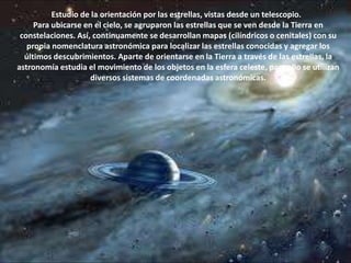                    Estudio de la orientación por las estrellas, vistas desde un telescopio.Para ubicarse en el cielo, se agruparon las estrellas que se ven desde la Tierra en constelaciones. Así, continuamente se desarrollan mapas (cilíndricos o cenitales) con su propia nomenclatura astronómica para localizar las estrellas conocidas y agregar los últimos descubrimientos. Aparte de orientarse en la Tierra a través de las estrellas, la astronomía estudia el movimiento de los objetos en la esfera celeste, para ello se utilizan diversos sistemas de coordenadas astronómicas. 