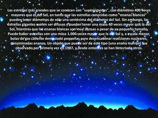 Las estrellas más grandes que se conocen son "supergigantes", con diámetros 400 veces mayores que el del Sol, en tanto que las estrellas conocidas como "enanas blancas" pueden tener diámetros de sólo una centésima del diámetro del Sol. Sin embargo, las estrellas gigantes suelen ser difusas y pueden tener una masa 40 veces mayor que la del Sol, mientras que las enanas blancas son muy densas a pesar de su pequeño tamaño. Puede haber estrellas con una masa 1.000 veces mayor que la del Sol y, a escala menor, bolas de gas caliente demasiado pequeñas para desencadenar reacciones nucleares, denominadas enanas. Un objeto que puede ser de este tipo (una enana marrón) fue observado por primera vez en 1987, y desde entonces se han detectado otros.l