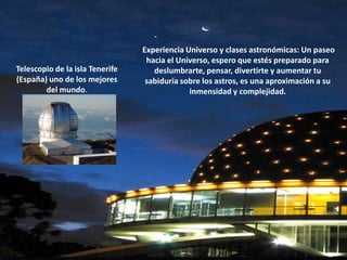  Experiencia Universo y clases astronómicas: Un paseo hacia el Universo, espero que estés preparado para deslumbrarte, pensar, divertirte y aumentar tu sabiduría sobre los astros, es una aproximación a su inmensidad y complejidad.Telescopio de la isla Tenerife (España) uno de los mejores del mundo.