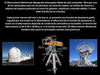 El Observatorio Weintraub alberga dos telescopios Mede de alta resolución. Mire por uno de los telescopios para ver los planetas, las lunas de Júpiter, los anillos de Saturno y objetos del espacio profundo tal como las galaxias, nebulosas y estrellas dobles. Y sobre todo el brillo de las estrellas.Cada primer viernes del mes a las 8 p.m. se presenta una función de planetario gratis seguido por una sesión en el observatorio. A diferencia de la función de planetario, la sesión en el observatorio depende de condiciones atmosféricas favorables. El horario del observatorio es de 8:30 a 10:00 p.m. si el tiempo lo permite. (El Observatorio Weintraub         también abre para los principales eventos astronómicos).