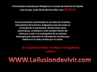 Presentación realizada por Marigloria en Luanco de Asturias de España  y de Europa, el día 26 de Abril de 2011 a las 19:22:19  Esta presentación está basada en una idea de la belleza astronómica del Universo. Asignatura muy de moda en el estudio de la astronomía, donde hasta clases particulares, se dedican a este estudio infinito del Universo, y más si se acompañan de un potente telescopio para descubrir la infinidad de estrellas que habitan en el cielo y brillan por la noche.Si os apetece visitar mi blog en el siguiente enlace:WWW.Lailusiondevivir.com
