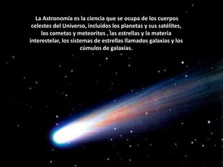  La Astronomía es la ciencia que se ocupa de los cuerpos celestes del Universo, incluidos los planetas y sus satélites, los cometas y meteoritos , las estrellas y la materia interestelar, los sistemas de estrellas llamados galaxias y los cúmulos de galaxias.