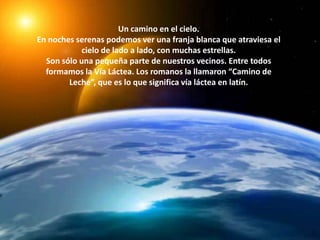 Un camino en el cielo.En noches serenas podemos ver una franja blanca que atraviesa el cielo de lado a lado, con muchas estrellas.Son sólo una pequeña parte de nuestros vecinos. Entre todos formamos la Vía Láctea. Los romanos la llamaron “Camino de Leche”, que es lo que significa vía láctea en latín.
