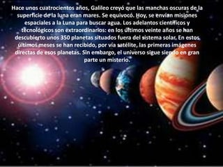 Hace unos cuatrocientos años, Galileo creyó que las manchas oscuras de la superficie de la luna eran mares. Se equivocó. Hoy, se envían misiones espaciales a la Luna para buscar agua. Los adelantos científicos y tecnológicos son extraordinarios: en los últimos veinte años se han descubierto unos 350 planetas situados fuera del sistema solar. En estos últimos meses se han recibido, por vía satélite, las primeras imágenes directas de esos planetas. Sin embargo, el universo sigue siendo en gran parte un misterio.