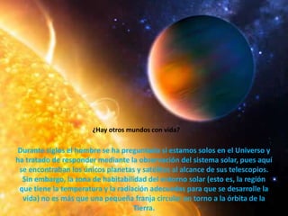 ¿Hay otros mundos con vida?Durante siglos el hombre se ha preguntado si estamos solos en el Universo y ha tratado de responder mediante la observación del sistema solar, pues aquí se encontraban los únicos planetas y satélites al alcance de sus telescopios. Sin embargo, la zona de habitabilidad del entorno solar (esto es, la región que tiene la temperatura y la radiación adecuadas para que se desarrolle la vida) no es más que una pequeña franja circular en torno a la órbita de la Tierra.