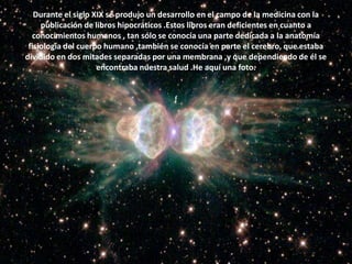 Durante el siglo XIX se produjo un desarrollo en el campo de la medicina con la publicación de libros hipocráticos .Estos libros eran deficientes en cuanto a conocimientos humanos , tan sólo se conocía una parte dedicada a la anatomía fisiología del cuerpo humano ,también se conocía en parte el cerebro, que estaba dividido en dos mitades separadas por una membrana ,y que dependiendo de él se encontraba nuestra salud .He aquí una foto.f
