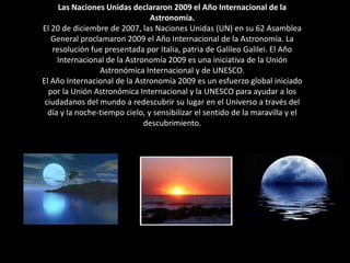 Las Naciones Unidas declararon 2009 el Año Internacional de la Astronomía. El 20 de diciembre de 2007, las Naciones Unidas (UN) en su 62 Asamblea General proclamaron 2009 el Año Internacional de la Astronomía. La resolución fue presentada por Italia, patria de Galileo Galilei. El Año Internacional de la Astronomía 2009 es una iniciativa de la Unión Astronómica Internacional y de UNESCO. El Año Internacional de la Astronomía 2009 es un esfuerzo global iniciado por la Unión Astronómica Internacional y la UNESCO para ayudar a los ciudadanos del mundo a redescubrir su lugar en el Universo a través del día y la noche-tiempo cielo, y sensibilizar el sentido de la maravilla y el descubrimiento. 