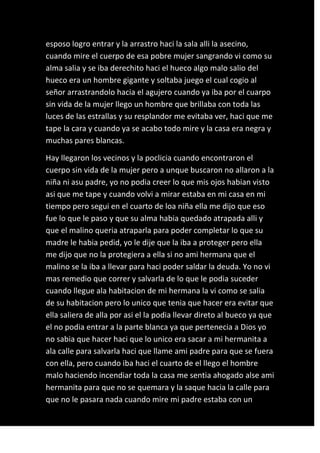 esposo logro entrar y la arrastro haci la sala alli la asecino,
cuando mire el cuerpo de esa pobre mujer sangrando vi como su
alma salia y se iba derechito haci el hueco algo malo salio del
hueco era un hombre gigante y soltaba juego el cual cogio al
señor arrastrandolo hacia el agujero cuando ya iba por el cuarpo
sin vida de la mujer llego un hombre que brillaba con toda las
luces de las estrallas y su resplandor me evitaba ver, haci que me
tape la cara y cuando ya se acabo todo mire y la casa era negra y
muchas pares blancas.

Hay llegaron los vecinos y la poclicia cuando encontraron el
cuerpo sin vida de la mujer pero a unque buscaron no allaron a la
niña ni asu padre, yo no podia creer lo que mis ojos habian visto
asi que me tape y cuando volvi a mirar estaba en mi casa en mi
tiempo pero segui en el cuarto de loa niña ella me dijo que eso
fue lo que le paso y que su alma habia quedado atrapada alli y
que el malino queria atraparla para poder completar lo que su
madre le habia pedid, yo le dije que la iba a proteger pero ella
me dijo que no la protegiera a ella si no ami hermana que el
malino se la iba a llevar para haci poder saldar la deuda. Yo no vi
mas remedio que correr y salvarla de lo que le podia suceder
cuando llegue ala habitacion de mi hermana la vi como se salia
de su habitacion pero lo unico que tenia que hacer era evitar que
ella saliera de alla por asi el la podia llevar direto al bueco ya que
el no podia entrar a la parte blanca ya que pertenecia a Dios yo
no sabia que hacer haci que lo unico era sacar a mi hermanita a
ala calle para salvarla haci que llame ami padre para que se fuera
con ella, pero cuando iba haci el cuarto de el llego el hombre
malo haciendo incendiar toda la casa me sentia ahogado alse ami
hermanita para que no se quemara y la saque hacia la calle para
que no le pasara nada cuando mire mi padre estaba con un
 