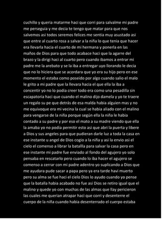 cuchillo y queria matarme haci que corri para salvalme mi padre
me perseguia y me decia te tengo que matar para que nos
salvemos asi todos seremos felices me sentia muy asustado asi
que entre al cuarto rosa a salvar a la niña lo que tenia que hacer
era llevarla hacia el cuarto de mi hermana y ponerla en las
maños de Dios para que todo acabace haci que la agarre del
brazo y la dirigi haci al cuarto pero cuando ibamos a entrar mi
padre me la arebato y se la iba a entregar uyo llorando le decia
que no lo hiciera que se acordara que yo era su hijo pero en ese
momento el estaba como poseido por algo cuando salio el malo
le grito a mi padre que la llevara hacia el que ella la iba a
concentir yo no lo podia creer todo era como una pesadilla sin
escapatoria haci que cuando el malino dijo damela y yo te traere
un regalo su pe que detrás de esa malda habia alguien mas y no
me equivoque era mi vecina la cual se habia aliado con el malino
para vengarse de la niña porque según ella la niña le habia
contado a su padre y por eso el mato a su madre viendo que ella
la amaba yo no podia permitir esto asi que abri la puerta y libere
a Dios y sus angeles para que pudieran darle luz a toda la casa en
ese instante u angel de Dios cogio a la niña y asi la envio asi el
cielo el comenso a librar la batallla para salvar la casa pero en
ese instante mi padre fue enviado al fondo del agujero yo solo
pensaba en rescatarlo pero cuando lo iba hacer el agujero se
comenso a cerrar con mi padre adentro yo suplicando a Dios que
me ayudara pude sacar a papa pero ya era tarde havi muerto
pero su alma se fue haci el cielo Dios lo ayudo cuando yo pense
que la batalla habia acabado no fue asi Dios se retiro igual que el
malino y quede yo con muchas de las almas que llay pericieron
las cuales me querian atrapar haci que corri y desenterre el
cuerpo de la niña cuando habia desenterrado el cuerpo estaba
 