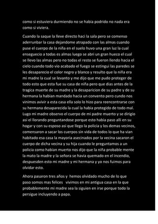 como si estuviera durmiendo no se habia podrido no nada era
como si viviera.

Cuando la saque la lleve directo haci la sala pero se comenso
aderrunbar la casa dejandome atrapado con las almas cuando
puse el cuerpo de la niña en el suelo huvo una gran luz la cual
enseguecio a todas es almas luego se abri un gran hueco el cual
se llevo las almas pero no todas el resto se fueron llendo hacia el
cielo cuando todo vio acabado el fuego se estingui las paredes se
les desaparecio el color negro y blanco y resulto que la niña era
mi madre la cual se levanto y me dijo que me pudo proteger de
todo esto que esta fue su casa de niña pero que dias antes de la
tragica muerte de su madre y la desaparicion de su padre y de su
hermana la habian mandado hacia un convento pero cundo nos
vinimos avivir a esta casa ella solo lo hizo para reencontrarse con
su hermana desaparecida la cual la habia protegido de todo mal.
Lugo mi madre observo el cuerpo de mi padre muerto y se dirigio
asi el llorando preguntandose porque esto habia paso alli en su
hogar y con su esposo asi que llego la policia y los demas vecinos,
comensaron a sacar los cuerpos sin vida de todos lo que ha vian
habitado esa casa la mayoria asecinados por la vecina sacaron el
cuerpo de dicha vecina y su hija cuando le preguntamos a un
policia como habian muerto nos dijo que la niña probable mente
la mato la madre y la señora se havia quemado en el incendio,
despuesden esto mi madre y mi hermana y yo nos fuimos para
olvidar esto.

Ahora pasaron tres años y hemos olvidado mucho de lo que
paso somos mas felices vivimos en mi antigua casa en la que
probablemente mi madre sea la siguien en irse porque todo la
persigue incluyendo a papa.
 