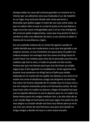 Aunque todas las casas del universo guardan un misterio en su
interior por sus abitantes esta casa hubicada al sur de medellin
en un lugar muy esclusivo donde solo vivian personas a
dineradas que podian pagar el costo de una casa como estas. Lo
que no sabian ellos es que en su barrio justo en la casa blanca y
negra ocurrian cosas inimaginables que ni el ser mas inteligente
del universo podia imaginarselas, cosas que muy pronto le iban a
cambiar la vida a los abitantes de esta y a sus vecinos al saber la
historia de la casa blanca y negra.

Era una asoliada mañana de un veinte de agosto cuando mi
madre decidio que nos mudaramos a una casa mas grande y con
mejores vecinos, en ese momento me opuse pero mi padre me
ordeno empacar sin remingar haci fue como me dirigi hacia mi
cuarto hacer mis maletas para irnos de mi preciada casa hice mis
maletas vaje haci la sala y vi todo en pacado me dio mucha
tristesa por que nos ibamos pero que mas iba hacer ya estaba
seguro que al dia siguiente no mudabamos. Al dia siguiente me
levante muy temprano me dirigi hacia el baño que estaba
hubicado en mi cuarto alli me sepille mis dientes y me vesti sli mi
madre nos sirvio el desalluno y luego nos dirigimos al auto haci
fue como nos fuimos alejando de mi amada casa en la que creci y
vivi mis mejores momentos junto a mi hermanita camila. Yo naci
hace trece años mi madre no alcanso a llegar al hospital haci que
naci en aquella abitacion la cual la dejaron para mi, mi madre me
llamo chema pero mis amigos medicen che; a los dos años de yo
a ver nacido llego mi hermanita cami que según mis padre les dio
mas alegria su corazòn desde eso fuios muy felices pero ya no lo
soy mas nos vamos de esta hermosa casa para otra donde no
tengo amigos y donde me toca ir a otra nueva escuela.
 