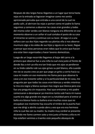 Despues de dos largas horas llegamos a un lugar que tenia hasta
rejas en la entrada se lograran imaginar como me sentia
apricionado pensaba que entraba a una carcel de la cual no
podia salir, al abrircen las rejas o porton como mi padre lo llama
seguimos y comense a observar las casas eran grandes y todas
del mismo color verdes con blanco nonguna era diferente en ese
momento observe a un señor el cual cortaba el pasto de su casa
al mirarme se sonrio y continuo con su lavor. Al segui vi a una
señora con sus dos hijos regando sus plantas ella si nos observo
murmuro algo a los oidos de sus hijos y siguio en su lavor, llegue
a pensar que estas personas eran robos que lo unico que hacian
era estar bien organizadas y hacer lavores domesticas.

Luego de un largo recorrido llegamos al bajar del carro a la
primera que observe fue a una niña la cual vivia justo al frente de
donde iba a vivir yo ella era tan linda que mis ojos se perdieron
en su lindo cabello rubi sus ojos grises su piel blanca, ella cuando
me vio se asusto creo yo por que pego un grito y corrio hacia su
casa mi madre en ese momento me llama para que observe la
casa y en ese instante voltie y vi la particularidad de mi casa, me
pregunte por que todas las casas eran blancas y verdes mientras
la mia era negra y blanca aunque mas negra que blanca pero esa
fue una pregunta sin respuesta. Haci que entramos y mis padre
comensaron a desenpacar yo mientras tanto subi hacia mi nuevo
cuarto era algo grande era negro en su totalidad pero al entrar al
baño era blanco hasta su bañera eran muchas cosas que no
encajaban ese momento hay escuche el timbre de la puerta haci
que me dirigi a abrirla cuando abro y veo que era esa hermosa
niña la cual iba con su madre. Su madre muy cordial se presento
diciendo me llamo carmen soto y vivo justo al frente y ella es mi
hija estefani venimos a traerles este pequeño obsequio de
 