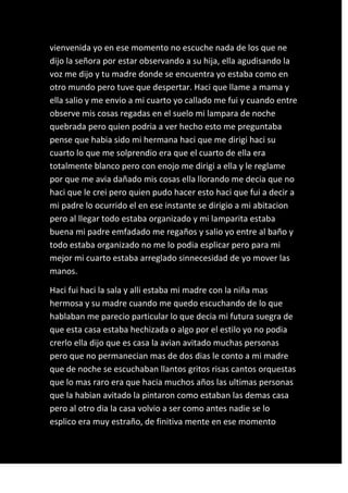 vienvenida yo en ese momento no escuche nada de los que ne
dijo la señora por estar observando a su hija, ella agudisando la
voz me dijo y tu madre donde se encuentra yo estaba como en
otro mundo pero tuve que despertar. Haci que llame a mama y
ella salio y me envio a mi cuarto yo callado me fui y cuando entre
observe mis cosas regadas en el suelo mi lampara de noche
quebrada pero quien podria a ver hecho esto me preguntaba
pense que habia sido mi hermana haci que me dirigi haci su
cuarto lo que me solprendio era que el cuarto de ella era
totalmente blanco pero con enojo me dirigi a ella y le reglame
por que me avia dañado mis cosas ella llorando me decia que no
haci que le crei pero quien pudo hacer esto haci que fui a decir a
mi padre lo ocurrido el en ese instante se dirigio a mi abitacion
pero al llegar todo estaba organizado y mi lamparita estaba
buena mi padre emfadado me regaños y salio yo entre al baño y
todo estaba organizado no me lo podia esplicar pero para mi
mejor mi cuarto estaba arreglado sinnecesidad de yo mover las
manos.

Haci fui haci la sala y alli estaba mi madre con la niña mas
hermosa y su madre cuando me quedo escuchando de lo que
hablaban me parecio particular lo que decia mi futura suegra de
que esta casa estaba hechizada o algo por el estilo yo no podia
crerlo ella dijo que es casa la avian avitado muchas personas
pero que no permanecian mas de dos dias le conto a mi madre
que de noche se escuchaban llantos gritos risas cantos orquestas
que lo mas raro era que hacia muchos años las ultimas personas
que la habian avitado la pintaron como estaban las demas casa
pero al otro dia la casa volvio a ser como antes nadie se lo
esplico era muy estraño, de finitiva mente en ese momento
 
