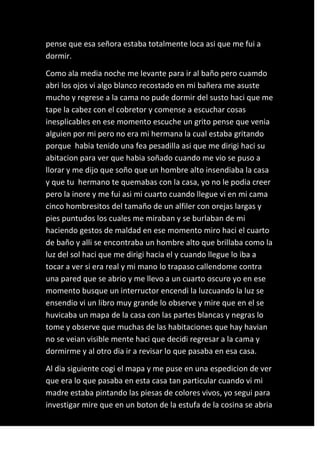pense que esa señora estaba totalmente loca asi que me fui a
dormir.

Como ala media noche me levante para ir al baño pero cuamdo
abri los ojos vi algo blanco recostado en mi bañera me asuste
mucho y regrese a la cama no pude dormir del susto haci que me
tape la cabez con el cobretor y comense a escuchar cosas
inesplicables en ese momento escuche un grito pense que venia
alguien por mi pero no era mi hermana la cual estaba gritando
porque habia tenido una fea pesadilla asi que me dirigi haci su
abitacion para ver que habia soñado cuando me vio se puso a
llorar y me dijo que soño que un hombre alto insendiaba la casa
y que tu hermano te quemabas con la casa, yo no le podia creer
pero la inore y me fui asi mi cuarto cuando llegue vi en mi cama
cinco hombresitos del tamaño de un alfiler con orejas largas y
pies puntudos los cuales me miraban y se burlaban de mi
haciendo gestos de maldad en ese momento miro haci el cuarto
de baño y alli se encontraba un hombre alto que brillaba como la
luz del sol haci que me dirigi hacia el y cuando llegue lo iba a
tocar a ver si era real y mi mano lo trapaso callendome contra
una pared que se abrio y me llevo a un cuarto oscuro yo en ese
momento busque un interructor encendi la luzcuando la luz se
ensendio vi un libro muy grande lo observe y mire que en el se
huvicaba un mapa de la casa con las partes blancas y negras lo
tome y observe que muchas de las habitaciones que hay havian
no se veian visible mente haci que decidi regresar a la cama y
dormirme y al otro dia ir a revisar lo que pasaba en esa casa.

Al dia siguiente cogi el mapa y me puse en una espedicion de ver
que era lo que pasaba en esta casa tan particular cuando vi mi
madre estaba pintando las piesas de colores vivos, yo segui para
investigar mire que en un boton de la estufa de la cosina se abria
 