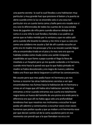 una puerta secreta la cual la cual llevaba a una habitacion muy
particular y muy grande haci que presione el boton y la puerta se
abrio cuando entre la luz se encendio sola vi una cosa tan
particular era un cuarto tenia cama y baño pero era rosado eso si
era raro lo diferenciaba de todos los cuartos de la casa estaba
lleno de juguetes de niña pero cuando observe debajo de la
cama vi a una niña la cual lloraba y llamaba a sus padres yo
pense que se habia metido por la ventana y que no sabia salir
pero cuando ella levanto la cabeza y me miro vi que su cara era
como una calabera me asuste y Sali de alli cuando escuche un
grito era mi madre me preocupe y fui a su rescate cuando llegue
ella se encontraba tirada en el piso y lo mas raro era que no
hablaba estaba como muda como una sombi nisiquiera
espabilaba asi que llame a papa cuando el llego la llevo de
imediato a un hospital pero yo me quede cuidando a mi hernana,
cuando miro hacia la pared veo que lo que habia pintado mi
madre se habia descolorado y era negra de nuevo y ademas
habia una frace que decia larguesen o sufriran las concecuencias.

Me asuste pero que mas podia hacer mi hermana y yo nos
fuimos a recorrer las otras habitaciones secretas a ver que
encontrabamos nos fuimos hacia la habitacion de mi hermana y
vimos en el mapa que alli habia otra habitacion secreta haci
entramos a mirar cuando entramos ese cuarto era totalmente
negro tenia un hueco del tamaño de una pisina era ondo pero la
diferencia era que alli no habia agua solo una profundidad
tenebrosa haci que nosotros nos inclinamos a escuchar lo que
pasba alli adentro y comensamos a escuchar voces eran voces
humanas que pedian ayuda y que ya maban a mi hermanita nose
por que decian camila sal de la cama ayudanos pero en ese
momento con prendi que a la que llamaban no era a mi
 