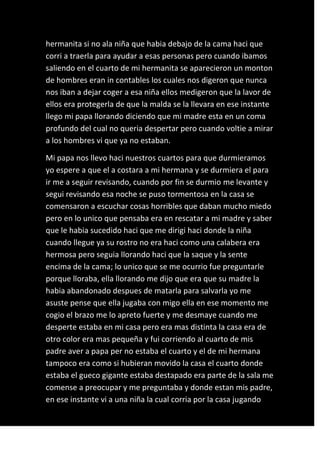 hermanita si no ala niña que habia debajo de la cama haci que
corri a traerla para ayudar a esas personas pero cuando ibamos
saliendo en el cuarto de mi hermanita se aparecieron un monton
de hombres eran in contables los cuales nos digeron que nunca
nos iban a dejar coger a esa niña ellos medigeron que la lavor de
ellos era protegerla de que la malda se la llevara en ese instante
llego mi papa llorando diciendo que mi madre esta en un coma
profundo del cual no queria despertar pero cuando voltie a mirar
a los hombres vi que ya no estaban.

Mi papa nos llevo haci nuestros cuartos para que durmieramos
yo espere a que el a costara a mi hermana y se durmiera el para
ir me a seguir revisando, cuando por fin se durmio me levante y
segui revisando esa noche se puso tormentosa en la casa se
comensaron a escuchar cosas horribles que daban mucho miedo
pero en lo unico que pensaba era en rescatar a mi madre y saber
que le habia sucedido haci que me dirigi haci donde la niña
cuando llegue ya su rostro no era haci como una calabera era
hermosa pero seguia llorando haci que la saque y la sente
encima de la cama; lo unico que se me ocurrio fue preguntarle
porque lloraba, ella llorando me dijo que era que su madre la
habia abandonado despues de matarla para salvarla yo me
asuste pense que ella jugaba con migo ella en ese momento me
cogio el brazo me lo apreto fuerte y me desmaye cuando me
desperte estaba en mi casa pero era mas distinta la casa era de
otro color era mas pequeña y fui corriendo al cuarto de mis
padre aver a papa per no estaba el cuarto y el de mi hermana
tampoco era como si hubieran movido la casa el cuarto donde
estaba el gueco gigante estaba destapado era parte de la sala me
comense a preocupar y me preguntaba y donde estan mis padre,
en ese instante vi a una niña la cual corria por la casa jugando
 