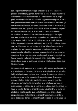 con su perro al momento llego una señora la cual enfadada
porque ella estaba jugando dentro de la casa le pego dejandole
la cara marcada la niña llorando le suplicaba que no le pegara
pero ella continuava en ese intante llego me vecina pero estaba
mas joven la vecina se metio al cuarto con la señora y cuando yo
entre alli ellas estaban teniendo relaciones intimas me asuste y
me solprendi haci que me Sali cuando en ese momento llego un
señor el cual deduci era el esposo de la señora la niña de
teniendolo para que no entrara al cuarto el papa la estruja y
entra en ese instante observo como el saca a su esposa del
cuarto agarrandola del cabello ella gritando le suplicaba que no
le fuera apegar el enojado salio pero antes le dijo ami regreso te
matare. Vi que mi vecina salio corriendo y la señora asustada
cogio un libro y comento a prender velas justo donde se
encontraba la sala alli comenso a invocar al malino para que se
adueñara de su casa luego de mucho pedir se comenso abrir un
hueco gigante en la sala jisto donde ella estaba. Ella corrio
asustada no sabia lo que habia hecho su hija llorando decia que
hicistes mama.

La madre nerviosa comenso a invocar a Dios para que la ayudara
y la perdonara en la punta de la casa justo donde se encontraba
hubicada la piesa de mi harmana vi como llego una luz blanca la
cual comenzo a peliar dandole tiempo ala mujer de escapar
cuando ella lo estaba intentando llego su esposo el cual iba
dispuesto a matarla ella para salbar a su hija la enserro en el
cuarto rosa y se dirigio asi la cosina cojiendo un cuchillo el cual lo
llevo al cuarto donde se encontraba su hija al entrar la mato sin
piedad su hija le rogaba que no lo hiciera pero ella no tubo
conpacion cuando la niña ya se encontraba muerta la enterro
justo debajo de donde se encontraba hubicada la cama luego su
 