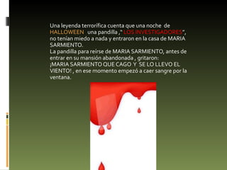 Una leyenda terrorífica cuenta que una noche  de  HALLOWEEN  una pandilla ,“  LOS INVESTIGADORES ”,  no tenían miedo a nada y entraron en la casa de MARIA SARMIENTO.  La pandilla para reírse de MARIA SARMIENTO, antes de entrar en su mansión abandonada , gritaron: ¡MARIA SARMIENTO QUE CAGO  Y  SE LO LLEVO EL VIENTO! , en ese momento empezó a caer sangre por la ventana. 