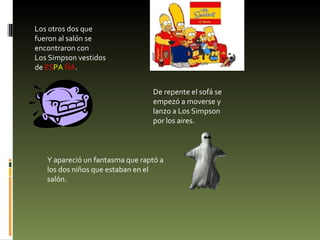 Los otros dos que fueron al salón se encontraron con Los Simpson vestidos de  ES PA  ÑA . De repente el sofá se empezó a moverse y lanzo a Los Simpson por los aires. Y apareció un fantasma que raptó a los dos niños que estaban en el salón. 