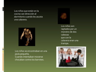 Los niños que están en la cocina van dirección al dormitorio cuando les asusta una calavera. Los niños son raptados por un monstro de dos cabezas que con la calavera eran una trampa. Los niños se encontraban en una jaula pequeña. Cuando intentaban moverse chocaban contra los barrotes. 