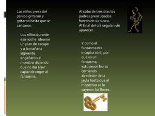 Los niños presa del pánico gritaron y gritaron hasta que se cansaron. Al cabo de tres días los padres preocupados fueron en su busca. Al final del día seguían sin aparecer . Los niños durante esa noche  idearon un plan de escape y a la mañana siguiente  engañaron al monstro diciendo que no iba a ser capaz de coger al fantasma. Y como el fantasma era incapturable, por que es un fantasma, estuvieron horas corriendo alrededor de la jaula hasta que al monstruo se le cayeron las llaves. 