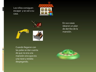 Los niños consiguen escapar  y se van a su casa. En sus casas idearon un plan de derribo de la mansión. Cuando llegaron con las palas se dan cuenta de que no era una mansión sino que era una nave y estaba despegando. 