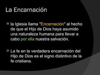 La Encarnación la Iglesia llama " Encarnación " al hecho de que el Hijo de Dios haya asumido una naturaleza humana para llevar a cabo  por ella  nuestra salvación. La fe en la verdadera encarnación del Hijo de Dios es el signo distintivo de la fe cristiana. 