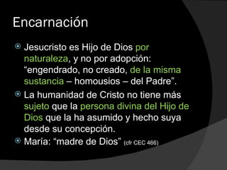 Encarnación Jesucristo es Hijo de Dios  por naturaleza , y no por adopción: “engendrado, no creado,  de la misma sustancia  – homousios – del Padre”. La humanidad de Cristo no tiene más  sujeto  que la  persona divina del Hijo de Dios  que la ha asumido y hecho suya desde su concepción. María: “madre de Dios”  (cfr CEC 466) 