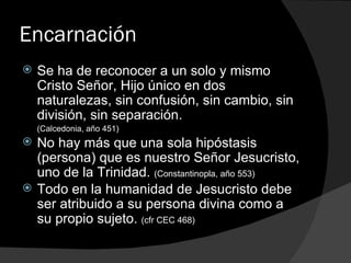 Encarnación Se ha de reconocer a un solo y mismo Cristo Señor, Hijo único en dos naturalezas, sin confusión, sin cambio, sin división, sin separación.  (Calcedonia, año 451) No hay más que una sola hipóstasis (persona) que es nuestro Señor Jesucristo, uno de la Trinidad.  (Constantinopla, año 553) Todo en la humanidad de Jesucristo debe ser atribuido a su persona divina como a su propio sujeto.  (cfr CEC 468) 