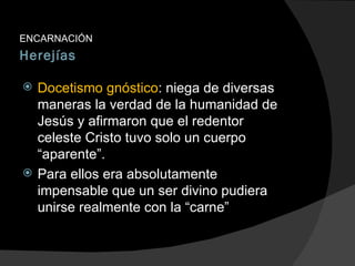 Herejías ENCARNACIÓN Docetismo gnóstico : niega de diversas maneras la verdad de la humanidad de Jesús y afirmaron que el redentor celeste Cristo tuvo solo un cuerpo “aparente”. Para ellos era absolutamente impensable que un ser divino pudiera unirse realmente con la “carne” 