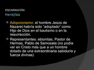 Herejías ENCARNACIÓN Adopcionismo:  el hombre Jesús de Nazaret habría sido “adoptado” como Hijo de Dios en el bautismo o en la resurrección. Representantes: ebionitas, Pastor de Hermas, Pablo de Samosata (no podía ver en Cristo más que a un hombre dotado de una extraordinaria sabiduría y fuerza divinas) 