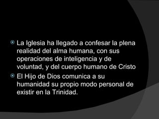 La Iglesia ha llegado a confesar la plena realidad del alma humana, con sus operaciones de inteligencia y de voluntad, y del cuerpo humano de Cristo El Hijo de Dios comunica a su humanidad su propio modo personal de existir en la Trinidad. 