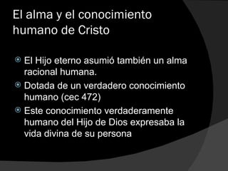 El alma y el conocimiento humano de Cristo El Hijo eterno asumió también un alma racional humana. Dotada de un verdadero conocimiento humano (cec 472) Este conocimiento verdaderamente humano del Hijo de Dios expresaba la vida divina de su persona 