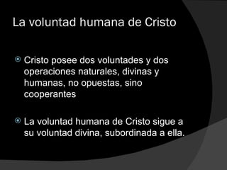 La voluntad humana de Cristo Cristo posee dos voluntades y dos operaciones naturales, divinas y humanas, no opuestas, sino cooperantes La voluntad humana de Cristo sigue a su voluntad divina, subordinada a ella. 