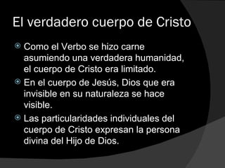 El verdadero cuerpo de Cristo Como el Verbo se hizo carne asumiendo una verdadera humanidad, el cuerpo de Cristo era limitado. En el cuerpo de Jesús, Dios que era invisible en su naturaleza se hace visible. Las particularidades individuales del cuerpo de Cristo expresan la persona divina del Hijo de Dios. 