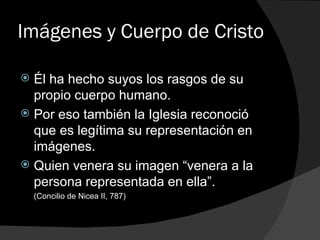 Imágenes y Cuerpo de Cristo Él ha hecho suyos los rasgos de su propio cuerpo humano. Por eso también la Iglesia reconoció que es legítima su representación en imágenes. Quien venera su imagen “venera a la persona representada en ella”.  (Concilio de Nicea II, 787) 