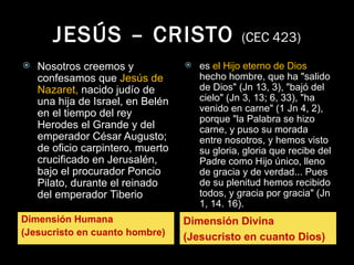 JESÚS – CRISTO  (CEC 423) Dimensión Humana (Jesucristo en cuanto hombre) Dimensión Divina (Jesucristo en cuanto Dios) Nosotros creemos y confesamos que  Jesús de Nazaret,  nacido judío de una hija de Israel, en Belén en el tiempo del rey Herodes el Grande y del emperador César Augusto; de oficio carpintero, muerto crucificado en Jerusalén, bajo el procurador Poncio Pilato, durante el reinado del emperador Tiberio es  el Hijo eterno de Dios  hecho hombre, que ha "salido de Dios" (Jn 13, 3), "bajó del cielo" (Jn 3, 13; 6, 33), "ha venido en carne" (1 Jn 4, 2), porque "la Palabra se hizo carne, y puso su morada entre nosotros, y hemos visto su gloria, gloria que recibe del Padre como Hijo único, lleno de gracia y de verdad... Pues de su plenitud hemos recibido todos, y gracia por gracia" (Jn 1, 14. 16). 