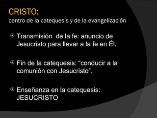 CRISTO :  centro de la catequesis y de la evangelización Transmisión  de la fe: anuncio de Jesucristo para llevar a la fe en Él. Fin de la catequesis: “conducir a la comunión con Jesucristo”. Enseñanza en la catequesis:  JESUCRISTO 