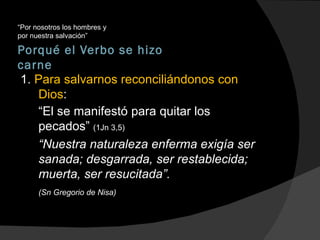 Porqué el Verbo se hizo carne “ Por nosotros los hombres y por nuestra salvación” 1.  Para salvarnos reconciliándonos con Dios : “ El se manifestó para quitar los pecados”  (1Jn 3,5) “ Nuestra naturaleza enferma exigía ser sanada; desgarrada, ser restablecida; muerta, ser resucitada”.  (Sn Gregorio de Nisa) 