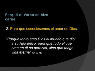 Porqué el Verbo se hizo carne 2.  Para que conociésemos el amor de Dios “ Porque tanto amó Dios al mundo que dio a su Hijo único, para que todo el que crea en él no perezca, sino que tenga vida eterna”  (Jn 3, 16) 