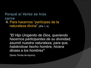 Porqué el Verbo se hizo carne 4.  Para hacernos “partícipes de la naturaleza divina”  (2Pe 1, 4) "El Hijo Unigénito de Dios, queriendo hacernos participantes de su divinidad, asumió nuestra naturaleza, para que, habiéndose hecho hombre, hiciera dioses a los hombres" (Santo Tomás de Aquino) 