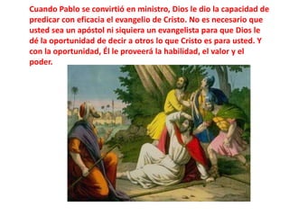 Cuando Pablo se convirtió en ministro, Dios le dio la capacidad de predicar con eficacia el evangelio de Cristo. No es necesario que usted sea un apóstol ni siquiera un evangelista para que Dios le dé la oportunidad de decir a otros lo que Cristo es para usted. Y con la oportunidad, Él le proveerá la habilidad, el valor y el poder.
