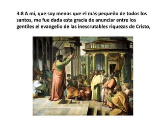 3:8 A mí, que soy menos que el más pequeño de todos los santos, me fue dada esta gracia de anunciar entre los gentiles el evangelio de las inescrutables riquezas de Cristo, 