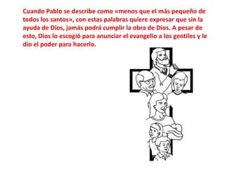 Cuando Pablo se describe como «menos que el más pequeño de todos los santos», con estas palabras quiere expresar que sin la ayuda de Dios, jamás podrá cumplir la obra de Dios. A pesar de esto, Dios lo escogió para anunciar el evangelio a los gentiles y le dio el poder para hacerlo.