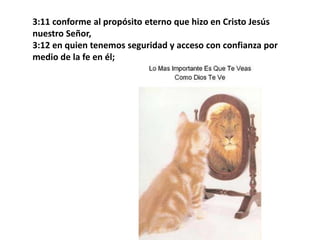 3:11 conforme al propósito eterno que hizo en Cristo Jesús nuestro Señor, 3:12 en quien tenemos seguridad y acceso con confianza por medio de la fe en él; 