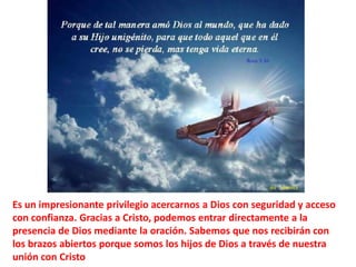 Es un impresionante privilegio acercarnos a Dios con seguridad y acceso con confianza.Gracias a Cristo, podemos entrar directamente a la presencia de Dios mediante la oración. Sabemos que nos recibirán con los brazos abiertos porque somos los hijos de Dios a través de nuestra unión con Cristo