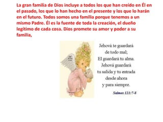 La gran familia de Dios incluye a todos los que han creído en Él en el pasado, los que lo han hecho en el presente y los que lo harán en el futuro. Todos somos una familia porque tenemos a un mismo Padre. Él es la fuente de toda la creación, el dueño legítimo de cada cosa. Dios promete su amor y poder a su familia,